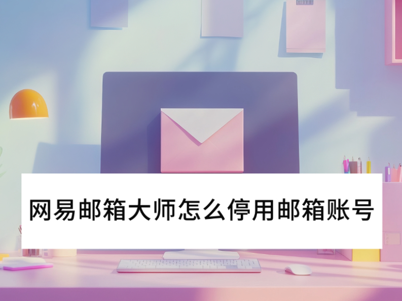 2025网易邮箱大师怎么停用邮箱账号_邮箱停用后还能收到邮件吗 2025网易邮箱大师怎么停用邮箱账号_邮箱停用后还能收到邮件吗